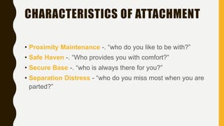 CHARACTERISTICS OF ATTACHMENT
• Proximity Maintenance -. “who do you like to be with?”
• Safe Haven -. “Who provides you with comfort?”
• Secure Base -. “who is always there for you?”
• Separation Distress - “who do you miss most when you are
parted?”
 