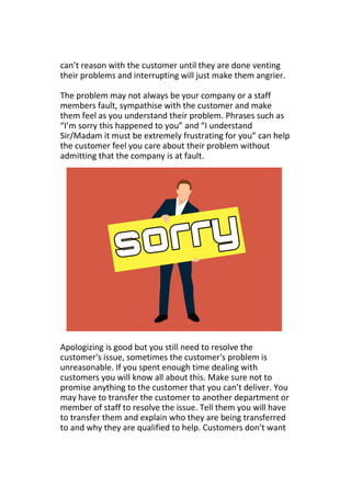 can’t reason with the customer until they are done venting
their problems and interrupting will just make them angrier.
The problem may not always be your company or a staff
members fault, sympathise with the customer and make
them feel as you understand their problem. Phrases such as
“I’m sorry this happened to you” and “I understand
Sir/Madam it must be extremely frustrating for you” can help
the customer feel you care about their problem without
admitting that the company is at fault.
Apologizing is good but you still need to resolve the
customer's issue, sometimes the customer's problem is
unreasonable. If you spent enough time dealing with
customers you will know all about this. Make sure not to
promise anything to the customer that you can’t deliver. You
may have to transfer the customer to another department or
member of staff to resolve the issue. Tell them you will have
to transfer them and explain who they are being transferred
to and why they are qualified to help. Customers don’t want
 
