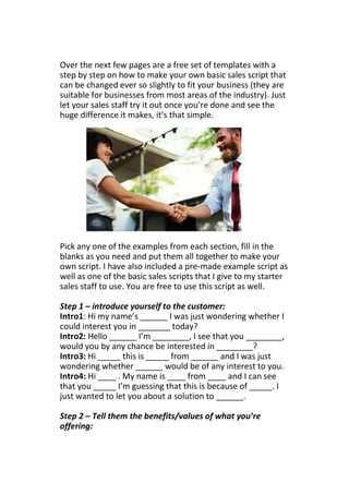 Over the next few pages are a free set of templates with a
step by step on how to make your own basic sales script that
can be changed ever so slightly to fit your business (they are
suitable for businesses from most areas of the industry). Just
let your sales staff try it out once you’re done and see the
huge difference it makes, it’s that simple.
Pick any one of the examples from each section, fill in the
blanks as you need and put them all together to make your
own script. I have also included a pre-made example script as
well as one of the basic sales scripts that I give to my starter
sales staff to use. You are free to use this script as well.
Step 1 – introduce yourself to the customer:
Intro1: Hi my name’s ______ I was just wondering whether I
could interest you in _______ today?
Intro2: Hello ______ I’m ________, I see that you ________,
would you by any chance be interested in ________?
Intro3: Hi _____ this is _____ from ______ and I was just
wondering whether ______ would be of any interest to you.
Intro4: Hi ____ . My name is ____ from ____ and I can see
that you _____ I’m guessing that this is because of _____. I
just wanted to let you about a solution to ______.
Step 2 – Tell them the benefits/values of what you’re
offering:
 