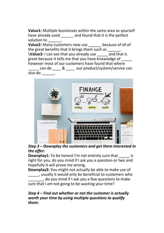 Value1: Multiple businesses within the same area as yourself
have already used ______ and found that it is the perfect
solution to ______.
Value2: Many customers now use ______ because of all of
the great benefits that it brings them such as ______.
Value3: I can see that you already use _____ and that is
great because it tells me that you have knowledge of _____
however most of our customers have found that where
_____ can do ____ & ____ our product/system/service can
also do ______.
Step 3 – Downplay the customers and get them interested in
the offer:
Downplay1: To be honest I’m not entirely sure that _____ is
right for you, do you mind if I ask you a question or two and
hopefully it will prove me wrong.
Downplay2: You might not actually be able to make use of
_____, usually it would only be beneficial to customers who
_______, do you mind if I ask you a few questions to make
sure that I am not going to be wasting your time?
Step 4 – Find out whether or not the customer is actually
worth your time by using multiple questions to qualify
them:
 