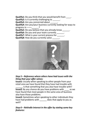 Qualify1: Do you think that you would benefit from ____.
Qualify2: Is it currently challenging to ______.
Qualify3: Are you concerned about ______.
Qualify4: Are you/your business currently looking for ways to
progress in ¬¬¬¬______?
Qualify5: Do you believe that you already know ______.
Qualify6: Do you and your team currently ______.
Qualify7: What is your current process for ______.
Qualify8: How do you currently solve ______.
Step 5 – Reference where others have had issues with the
thing that your offer solves:
Issue1: Usually when speaking to other people from your
retail area we have found that they have had trouble with
______ is that something that you also have trouble with?
Issue2: By any chance do you have problems with ____ as we
have found that most people in the same area of business
also have those problems.
Issue3: Sometimes when speaking to other individuals they
have had problems with ______ does that apply to you as
well?
Step 6 – Rekindle interest in the offer by stating some key
features:
 