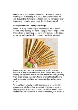 Hard3: Ok, how does your schedule look for next Tuesday
morning for us to set up a 15 to 20 minute chat where we
can discuss the challenges and goals that we have gone over
today, and I can give you a more detailed overview of _____.
Example Customer Loyalty Sales Script.
Hello, I’m Holly, I see that you have bought the ‘Applaws’
natural complete dog food and I was just wondering if I could
interest you in signing up for our loyalty scheme today as one
of our current loyalty offers is on this particular product.
Many customers are now a part of our loyalty scheme
because of all the great benefits that it brings them such as,
money off, exclusive health tips and information for your dog
from experienced nutritionists and offers of loads of items
such as the dog food you have purchased as well as many
more.
You might not actually be able to make use of the loyalty
programme all of the time as this is the first time you are
shopping with us and usually it would only be beneficial to
customers who shop from us frequently as they can build up
 