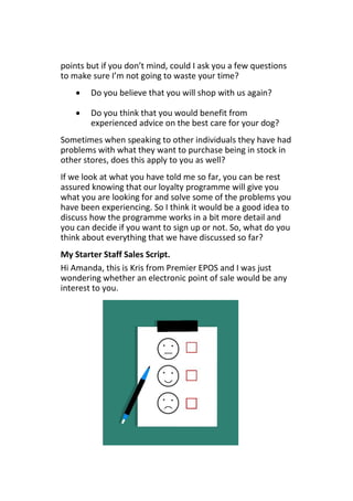 points but if you don’t mind, could I ask you a few questions
to make sure I’m not going to waste your time?
 Do you believe that you will shop with us again?
 Do you think that you would benefit from
experienced advice on the best care for your dog?
Sometimes when speaking to other individuals they have had
problems with what they want to purchase being in stock in
other stores, does this apply to you as well?
If we look at what you have told me so far, you can be rest
assured knowing that our loyalty programme will give you
what you are looking for and solve some of the problems you
have been experiencing. So I think it would be a good idea to
discuss how the programme works in a bit more detail and
you can decide if you want to sign up or not. So, what do you
think about everything that we have discussed so far?
My Starter Staff Sales Script.
Hi Amanda, this is Kris from Premier EPOS and I was just
wondering whether an electronic point of sale would be any
interest to you.
 
