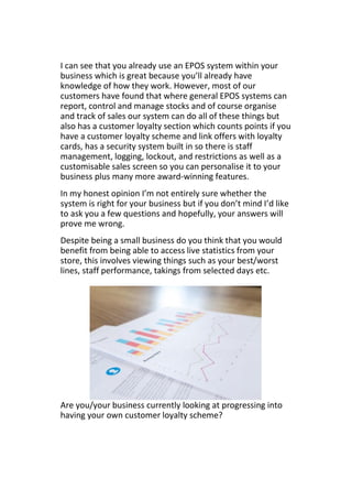 I can see that you already use an EPOS system within your
business which is great because you’ll already have
knowledge of how they work. However, most of our
customers have found that where general EPOS systems can
report, control and manage stocks and of course organise
and track of sales our system can do all of these things but
also has a customer loyalty section which counts points if you
have a customer loyalty scheme and link offers with loyalty
cards, has a security system built in so there is staff
management, logging, lockout, and restrictions as well as a
customisable sales screen so you can personalise it to your
business plus many more award-winning features.
In my honest opinion I’m not entirely sure whether the
system is right for your business but if you don’t mind I’d like
to ask you a few questions and hopefully, your answers will
prove me wrong.
Despite being a small business do you think that you would
benefit from being able to access live statistics from your
store, this involves viewing things such as your best/worst
lines, staff performance, takings from selected days etc.
Are you/your business currently looking at progressing into
having your own customer loyalty scheme?
 