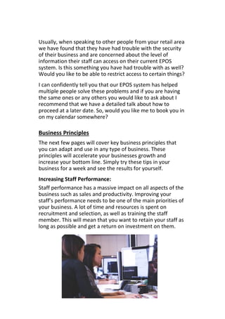 Usually, when speaking to other people from your retail area
we have found that they have had trouble with the security
of their business and are concerned about the level of
information their staff can access on their current EPOS
system. Is this something you have had trouble with as well?
Would you like to be able to restrict access to certain things?
I can confidently tell you that our EPOS system has helped
multiple people solve these problems and if you are having
the same ones or any others you would like to ask about I
recommend that we have a detailed talk about how to
proceed at a later date. So, would you like me to book you in
on my calendar somewhere?
Business Principles
The next few pages will cover key business principles that
you can adapt and use in any type of business. These
principles will accelerate your businesses growth and
increase your bottom line. Simply try these tips in your
business for a week and see the results for yourself.
Increasing Staff Performance:
Staff performance has a massive impact on all aspects of the
business such as sales and productivity. Improving your
staff’s performance needs to be one of the main priorities of
your business. A lot of time and resources is spent on
recruitment and selection, as well as training the staff
member. This will mean that you want to retain your staff as
long as possible and get a return on investment on them.
 