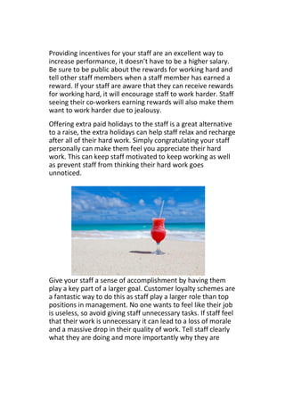 Providing incentives for your staff are an excellent way to
increase performance, it doesn’t have to be a higher salary.
Be sure to be public about the rewards for working hard and
tell other staff members when a staff member has earned a
reward. If your staff are aware that they can receive rewards
for working hard, it will encourage staff to work harder. Staff
seeing their co-workers earning rewards will also make them
want to work harder due to jealousy.
Offering extra paid holidays to the staff is a great alternative
to a raise, the extra holidays can help staff relax and recharge
after all of their hard work. Simply congratulating your staff
personally can make them feel you appreciate their hard
work. This can keep staff motivated to keep working as well
as prevent staff from thinking their hard work goes
unnoticed.
Give your staff a sense of accomplishment by having them
play a key part of a larger goal. Customer loyalty schemes are
a fantastic way to do this as staff play a larger role than top
positions in management. No one wants to feel like their job
is useless, so avoid giving staff unnecessary tasks. If staff feel
that their work is unnecessary it can lead to a loss of morale
and a massive drop in their quality of work. Tell staff clearly
what they are doing and more importantly why they are
 