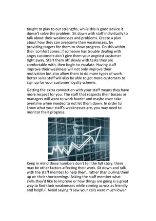 taught to play to our strengths, while this is good advice it
doesn’t solve the problem. Sit down with staff individually to
talk about their weaknesses and problems. Create a plan
about how they can overcome their weaknesses, by
providing targets for them to show progress. Do this within
their comfort zones; if someone has trouble dealing with
angry customers don’t give them your angriest customer
right away. Start them off slowly with tasks they are
comfortable with, then begin to escalate. Having staff
improve their weakness will not only improve their
motivation but also allow them to do more types of work.
Better sales staff will also be able to get more customers to
sign up for your customer loyalty scheme.
Getting the extra connection with your staff means they have
more respect for you. The staff that respects their bosses or
managers will want to work harder and maybe even take
overtime when needed to not let them down. In order to
know what your staff’s weaknesses are, you may need to
monitor their progress.
Keep in mind these numbers don’t tell the full story, there
may be other factors affecting their work. Sit down and talk
with the staff member to help them, rather than pulling them
up on their shortcomings. Asking the staff member what
skills they’d like to improve or how things are going is a great
way to find their weaknesses while coming across as friendly
and helpful. Avoid saying “I saw your calls were much lower
 