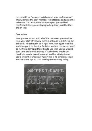 this month” or “we need to talk about your performance”
This will make the staff member feel attacked and go on the
defensive. You want them to open up to you and feel
comfortable like you are trying to help them, not like they
are on trial.
Conclusion
Now you are armed with all of the resources you need to
train your staff effectively there is only one task left. Go out
and do it. No seriously, do it right now. Don’t just read this
and then put it to the side for later, we both know you won’t
do it. If you don’t put these tips to use then you’ve wasted
your time and time is money. If I asked you to take out
hundreds maybe even thousands and burn it right now,
you’d think that was crazy right? This is no different, so go
and use these tips to start making more money today.
 