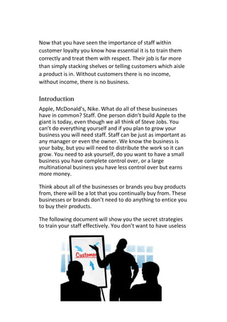 Now that you have seen the importance of staff within
customer loyalty you know how essential it is to train them
correctly and treat them with respect. Their job is far more
than simply stacking shelves or telling customers which aisle
a product is in. Without customers there is no income,
without income, there is no business.
Apple, McDonald’s, Nike. What do all of these businesses
have in common? Staff. One person didn’t build Apple to the
giant is today, even though we all think of Steve Jobs. You
can’t do everything yourself and if you plan to grow your
business you will need staff. Staff can be just as important as
any manager or even the owner. We know the business is
your baby, but you will need to distribute the work so it can
grow. You need to ask yourself, do you want to have a small
business you have complete control over, or a large
multinational business you have less control over but earns
more money.
Think about all of the businesses or brands you buy products
from, there will be a lot that you continually buy from. These
businesses or brands don’t need to do anything to entice you
to buy their products.
The following document will show you the secret strategies
to train your staff effectively. You don’t want to have useless
 