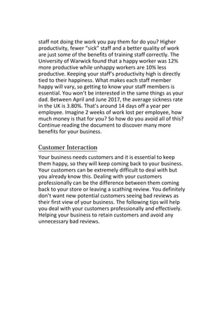 staff not doing the work you pay them for do you? Higher
productivity, fewer “sick” staff and a better quality of work
are just some of the benefits of training staff correctly. The
University of Warwick found that a happy worker was 12%
more productive while unhappy workers are 10% less
productive. Keeping your staff’s productivity high is directly
tied to their happiness. What makes each staff member
happy will vary, so getting to know your staff members is
essential. You won’t be interested in the same things as your
dad. Between April and June 2017, the average sickness rate
in the UK is 3.80%. That’s around 14 days off a year per
employee. Imagine 2 weeks of work lost per employee, how
much money is that for you? So how do you avoid all of this?
Continue reading the document to discover many more
benefits for your business.
Your business needs customers and it is essential to keep
them happy, so they will keep coming back to your business.
Your customers can be extremely difficult to deal with but
you already know this. Dealing with your customers
professionally can be the difference between them coming
back to your store or leaving a scathing review. You definitely
don’t want new potential customers seeing bad reviews as
their first view of your business. The following tips will help
you deal with your customers professionally and effectively.
Helping your business to retain customers and avoid any
unnecessary bad reviews.
 