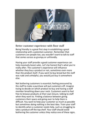 Being friendly is a great first step in establishing a great
relationship with a potential customer. Remember that
customers are people too, you wouldn’t want to talk to staff
that comes across as grumpy or unfriendly.
Having your staff provide a good customer experience can
help massively boost sales. Let’s be honest that’s what you’re
really after. The customer's experience will influence
whether they buy a product or not, sometimes even more
than the product itself. If you went to buy bread but the staff
was rude and unhelpful, you would just buy it somewhere
else.
Not bothering customers is essential; feeling pressured by
the staff to make a purchase will put customers off. Imagine
trying to decide on which product to buy and having a staff
member breathing down your neck. Customers want to feel
free to browse products at their own leisure, talking to staff
when they want to. Finding a balance between giving
customers their space and going over to help them is
difficult. You want to help your customer as much as possible
but sometimes doing nothing is the best idea. Train your staff
to identify when a customer needs help, such as struggling to
take a product off the top shelf. Your staff should avoid
bothering the customer unless they notice one of these signs.
 