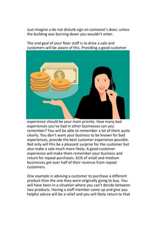 Just imagine a do not disturb sign on someone’s door; unless
the building was burning down you wouldn’t enter.
The end goal of your floor staff is to drive a sale and
customers will be aware of this. Providing a good customer
experience should be your main priority. How many bad
experiences you’ve had in other businesses can you
remember? You will be able to remember a lot of them quite
clearly. You don’t want your business to be known for bad
experiences, provide the best customer experience possible.
Not only will this be a pleasant surprise for the customer but
also make a sale much more likely. A good customer
experience will make them remember your business and
return for repeat purchases. 61% of small and medium
businesses get over half of their revenue from repeat
customers.
One example is advising a customer to purchase a different
product than the one they were originally going to buy. You
will have been in a situation where you can’t decide between
two products. Having a staff member come up and give you
helpful advice will be a relief and you will likely return to that
 