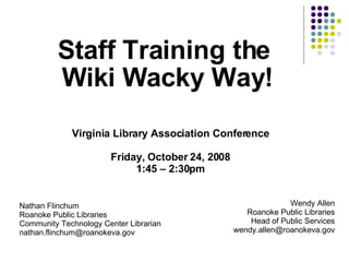 Staff Training the  Wiki Wacky Way! Nathan Flinchum Roanoke Public Libraries Community Technology Center Librarian [email_address] Wendy Allen Roanoke Public Libraries Head of Public Services [email_address] Virginia Library Association Conference Friday, October 24, 2008 1:45 – 2:30pm 
