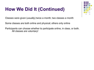 How We Did It (Continued) Classes were given (usually) twice a month; two classes a month Some classes are both online and physical; others only online Participants can choose whether to participate online, in class, or both. All classes are voluntary! 