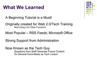 What We Learned A Beginning Tutorial is a Must! Originally created for Web 2.0/Tech Training Now Using it for Other Functions Most Popular – RSS Feeds; Microsoft Office Strong Support from Administration Now Known as the Tech Guy Questions from Staff Generate Future Content On Several Committees as Tech Liaison  