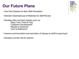 Use Past Classes for New Staff Orientation Maintain Clearinghouse of Materials for Staff Review Develop other non-tech classes such as: “Story Time Tricks & Tips”  “Collection Development”  “Reader’s Guidance” “Intro to Reference” Improve communication and promotion of classes to staff & supervisors Develop a similar site for patrons Our Future Plans 