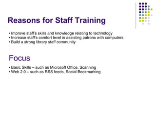 Reasons for Staff Training Focus Basic Skills – such as Microsoft Office, Scanning Web 2.0 – such as RSS feeds, Social Bookmarking Improve staff’s skills and knowledge relating to technology Increase staff’s comfort level in assisting patrons with computers Build a strong library staff community  