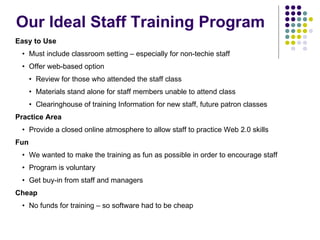 Our Ideal Staff Training Program Easy to Use Must include classroom setting – especially for non-techie staff Offer web-based option  Review for those who attended the staff class Materials stand alone for staff members unable to attend class Clearinghouse of training Information for new staff, future patron classes Practice Area Provide a closed online atmosphere to allow staff to practice Web 2.0 skills Fun We wanted to make the training as fun as possible in order to encourage staff Program is voluntary Get buy-in from staff and managers Cheap No funds for training – so software had to be cheap 