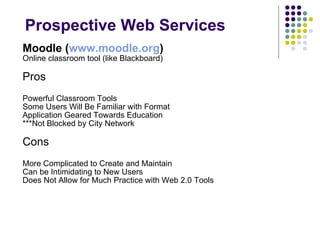 Prospective Web Services Moodle ( www.moodle.org )   Online classroom tool (like Blackboard) Pros Powerful Classroom Tools Some Users Will Be Familiar with Format Application Geared Towards Education ***Not Blocked by City Network Cons More Complicated to Create and Maintain Can be Intimidating to New Users Does Not Allow for Much Practice with Web 2.0 Tools 