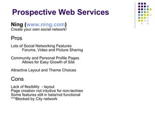 Prospective Web Services Ning ( www.ning.com )   Create your own social network! Pros Lots of Social Networking Features  Forums, Video and Picture Sharing Community and Personal Profile Pages  Allows for Easy Growth of Site Attractive Layout and Theme Choices Cons Lack of flexibility  - layout Page creation not intuitive for non-techies Some features still in beta/not functional ***Blocked by City network 