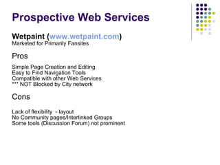 Prospective Web Services Wetpaint ( www.wetpaint.com ) Marketed for Primarily Fansites Pros Simple Page Creation and Editing Easy to Find Navigation Tools Compatible with other Web Services *** NOT Blocked by City network Cons Lack of flexibility  - layout No Community pages/Interlinked Groups Some tools (Discussion Forum) not prominent 