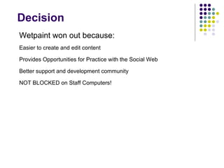 Decision Wetpaint won out because: Easier to create and edit content Provides Opportunities for Practice with the Social Web Better support and development community NOT BLOCKED on Staff Computers! 