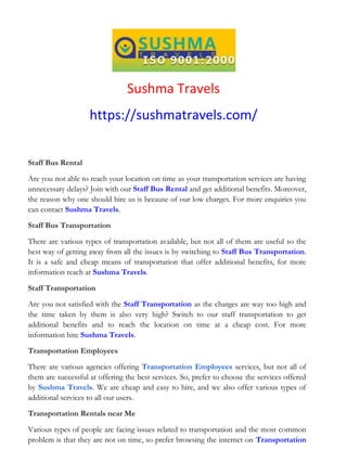 Sushma Travels
https://sushmatravels.com/
Staff Bus Rental
Are you not able to reach your location on time as your transportation services are having
unnecessary delays? Join with our Staff Bus Rental and get additional benefits. Moreover,
the reason why one should hire us is because of our low charges. For more enquiries you
can contact Sushma Travels.
Staff Bus Transportation
There are various types of transportation available, but not all of them are useful so the
best way of getting away from all the issues is by switching to Staff Bus Transportation.
It is a safe and cheap means of transportation that offer additional benefits, for more
information reach at Sushma Travels.
Staff Transportation
Are you not satisfied with the Staff Transportation as the charges are way too high and
the time taken by them is also very high? Switch to our staff transportation to get
additional benefits and to reach the location on time at a cheap cost. For more
information hire Sushma Travels.
Transportation Employees
There are various agencies offering Transportation Employees services, but not all of
them are successful at offering the best services. So, prefer to choose the services offered
by Sushma Travels. We are cheap and easy to hire, and we also offer various types of
additional services to all our users.
Transportation Rentals near Me
Various types of people are facing issues related to transportation and the most common
problem is that they are not on time, so prefer browsing the internet on Transportation
 