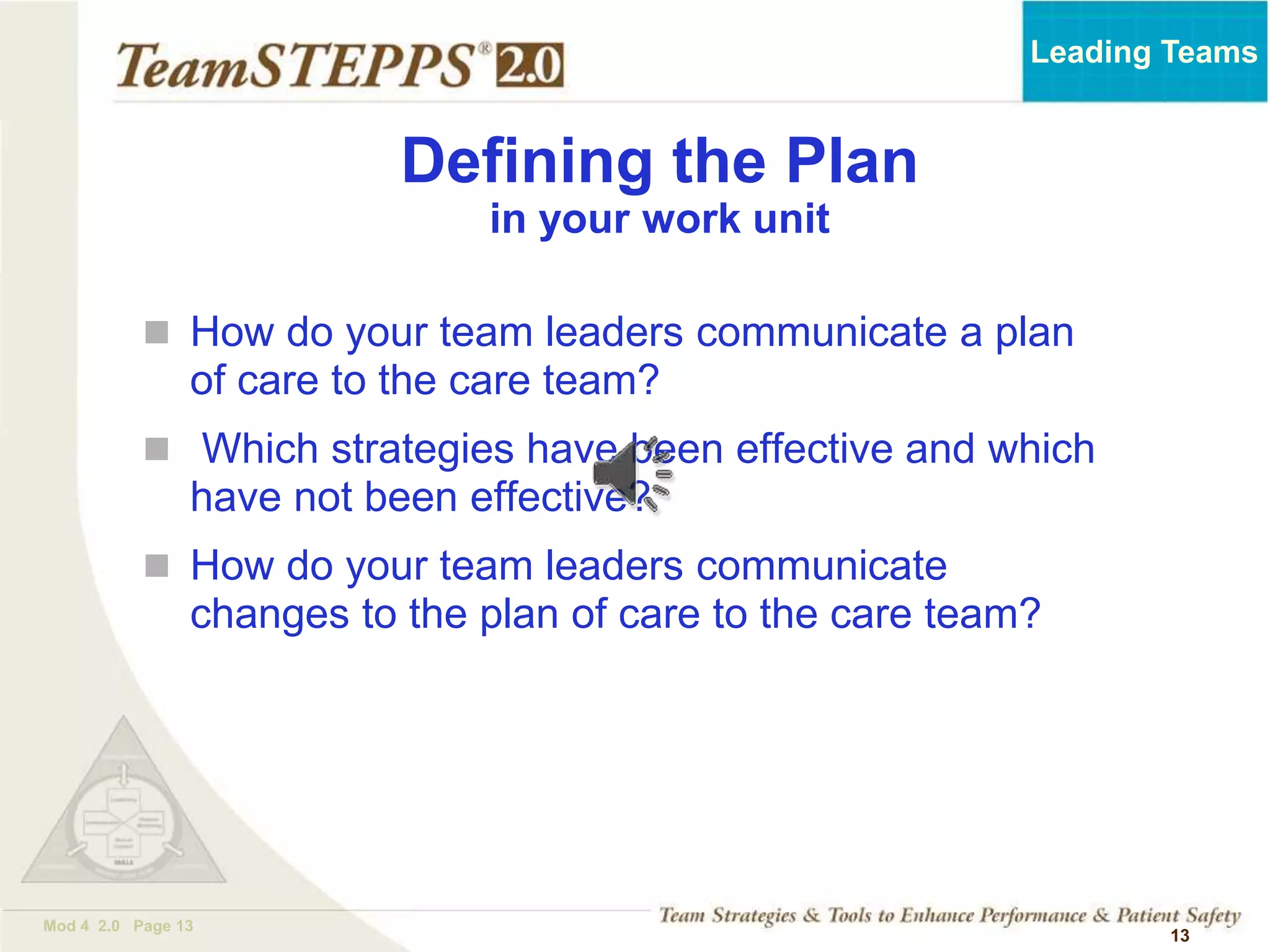 TEAMSTEPPS 05.2
Mod 4 2.0 Page 13
Leading Teams
13
Defining the Plan
in your work unit
 How do your team leaders communicate a plan
of care to the care team?
 Which strategies have been effective and which
have not been effective?
 How do your team leaders communicate
changes to the plan of care to the care team?
 