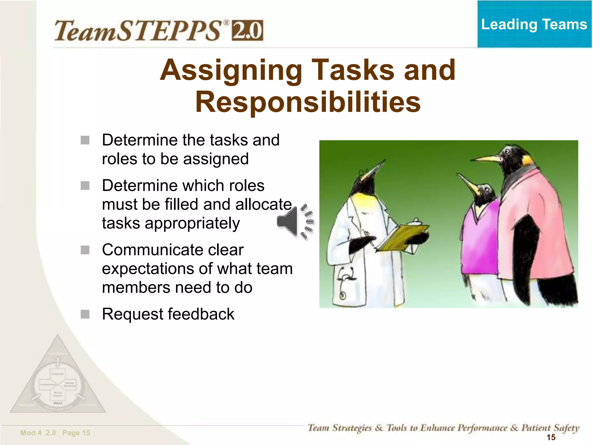 TEAMSTEPPS 05.2
Mod 4 2.0 Page 15
Leading Teams
15
 Determine the tasks and
roles to be assigned
 Determine which roles
must be filled and allocate
tasks appropriately
 Communicate clear
expectations of what team
members need to do
 Request feedback
Assigning Tasks and
Responsibilities
 