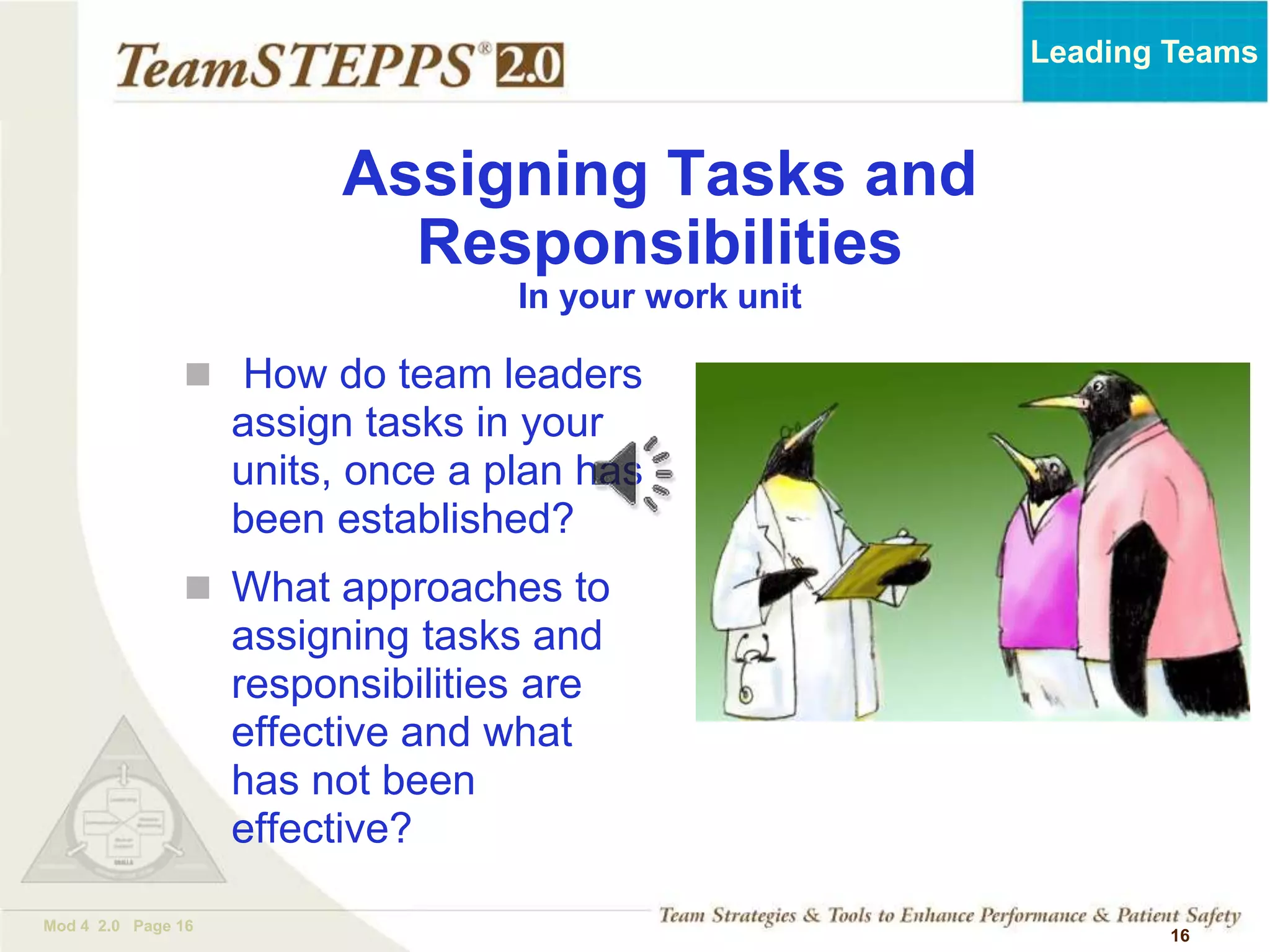 TEAMSTEPPS 05.2
Mod 4 2.0 Page 16
Leading Teams
16
 How do team leaders
assign tasks in your
units, once a plan has
been established?
 What approaches to
assigning tasks and
responsibilities are
effective and what
has not been
effective?
Assigning Tasks and
Responsibilities
In your work unit
 