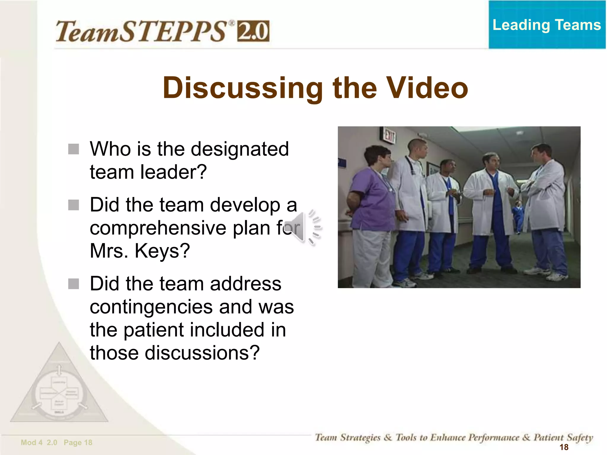 TEAMSTEPPS 05.2
Mod 4 2.0 Page 18
Leading Teams
18
Discussing the Video
 Who is the designated
team leader?
 Did the team develop a
comprehensive plan for
Mrs. Keys?
 Did the team address
contingencies and was
the patient included in
those discussions?
 