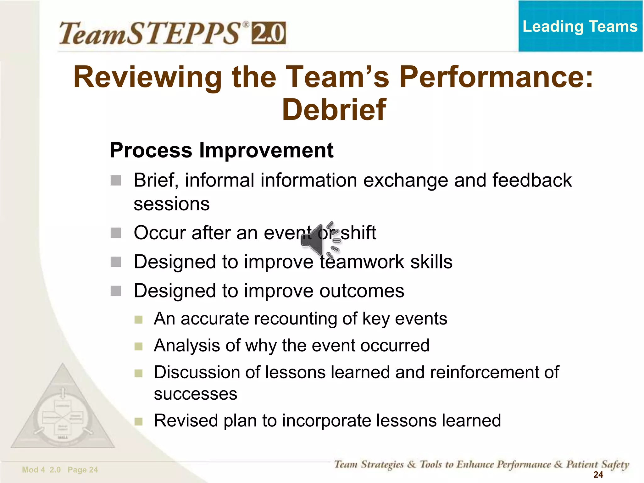 TEAMSTEPPS 05.2
Mod 4 2.0 Page 24
Leading Teams
24
Reviewing the Team’s Performance:
Debrief
Process Improvement
 Brief, informal information exchange and feedback
sessions
 Occur after an event or shift
 Designed to improve teamwork skills
 Designed to improve outcomes
 An accurate recounting of key events
 Analysis of why the event occurred
 Discussion of lessons learned and reinforcement of
successes
 Revised plan to incorporate lessons learned
 