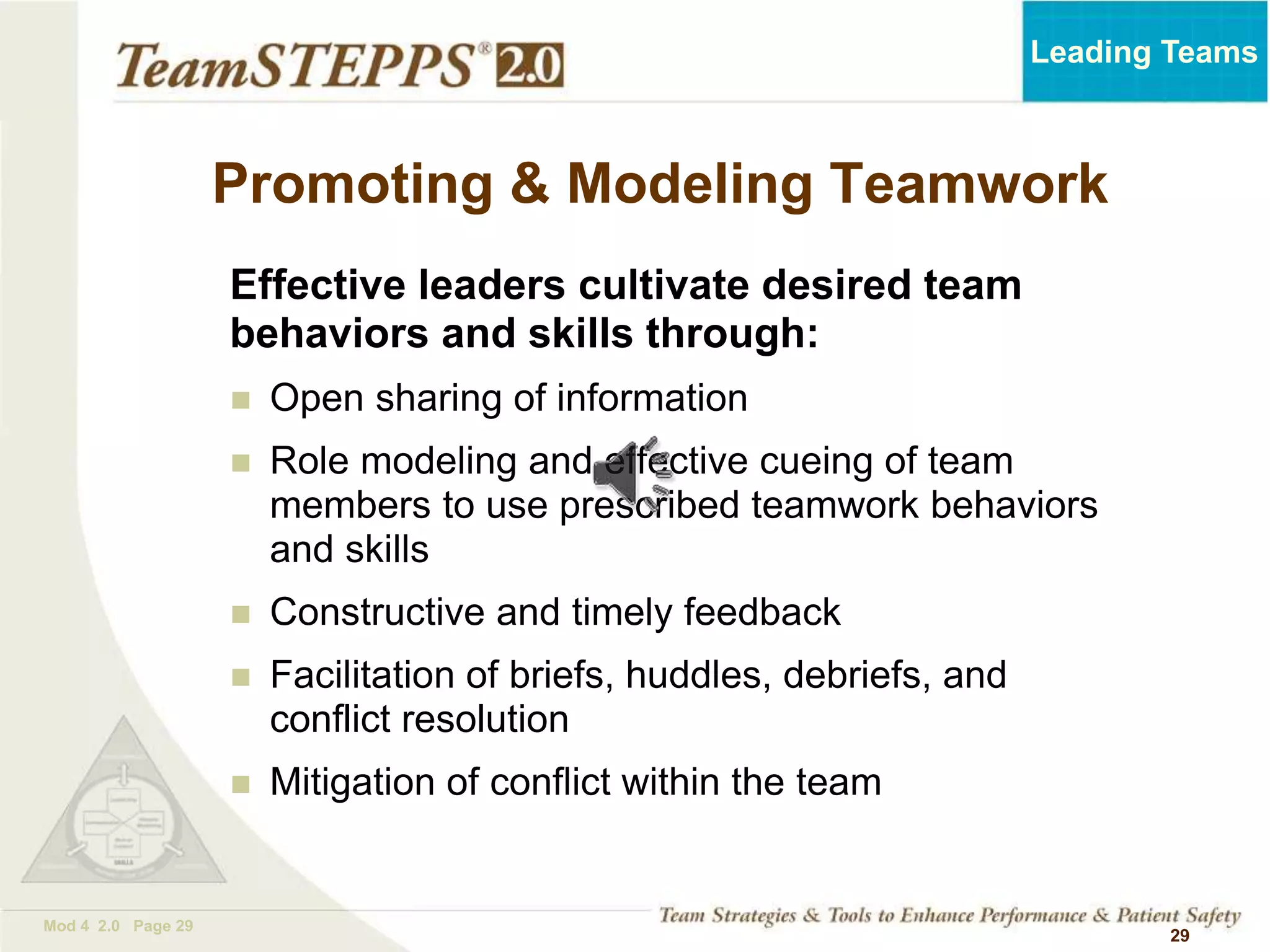 TEAMSTEPPS 05.2
Mod 4 2.0 Page 29
Leading Teams
29
Effective leaders cultivate desired team
behaviors and skills through:
 Open sharing of information
 Role modeling and effective cueing of team
members to use prescribed teamwork behaviors
and skills
 Constructive and timely feedback
 Facilitation of briefs, huddles, debriefs, and
conflict resolution
 Mitigation of conflict within the team
Promoting & Modeling Teamwork
 