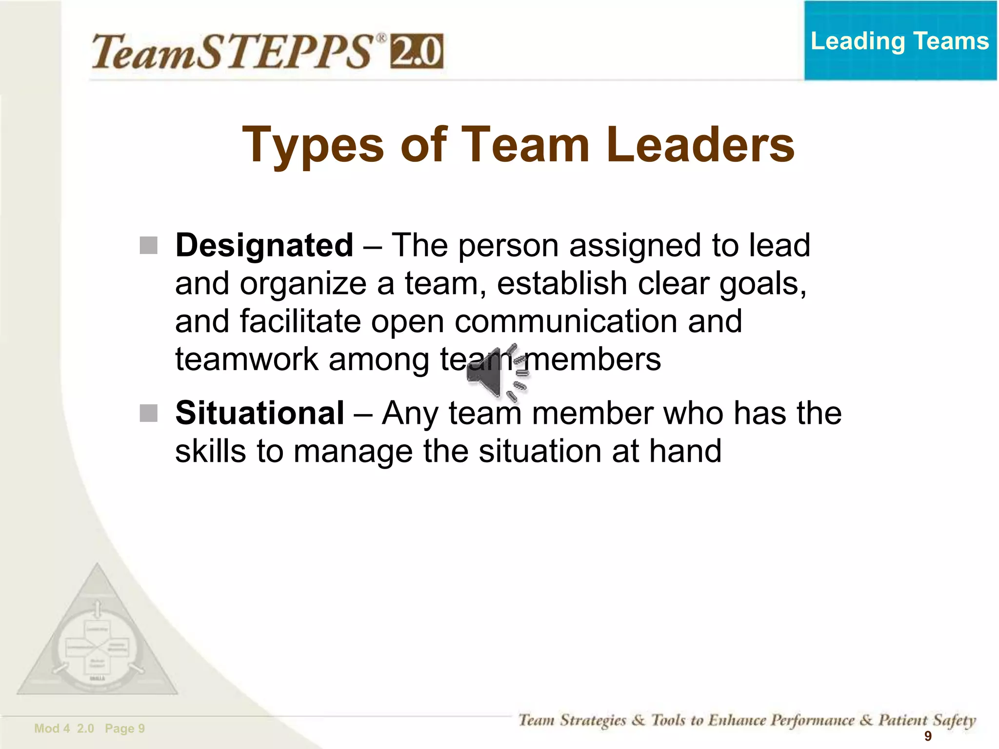 TEAMSTEPPS 05.2
Mod 4 2.0 Page 9
Leading Teams
9
Types of Team Leaders
 Designated – The person assigned to lead
and organize a team, establish clear goals,
and facilitate open communication and
teamwork among team members
 Situational – Any team member who has the
skills to manage the situation at hand
 