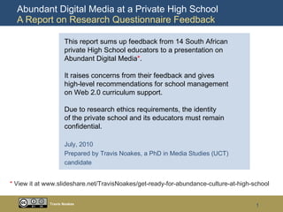 Abundant Digital Media at a Private High School  A Report on Research Questionnaire Feedback Travis Noakes This report sums up feedback from 14 South African  private High School educators to a presentation on  Abundant Digital Media * . It raises concerns from their feedback and gives high-level recommendations for school management  on Web 2.0 curriculum support. Due to research ethics requirements, the identity of the private school and its educators must remain confidential. July, 2010 Prepared by Travis Noakes, a PhD in Media Studies (UCT)  candidate *  View it at www.slideshare.net/TravisNoakes/get-ready-for-abundance-culture-at-high-school 