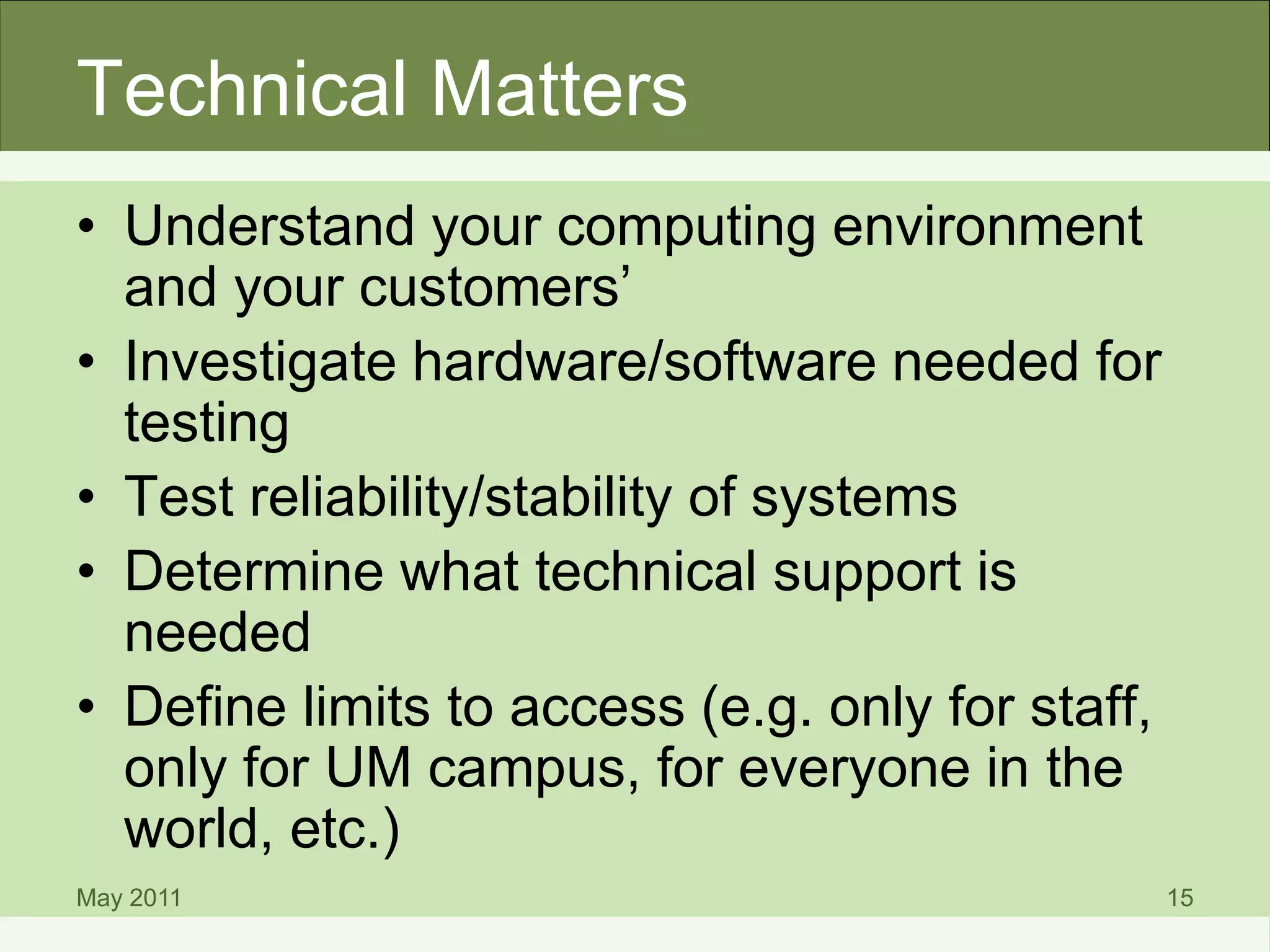 Technical Matters
• Understand your computing environment
and your customers’
• Investigate hardware/software needed for
testing
• Test reliability/stability of systems
• Determine what technical support is
needed
• Define limits to access (e.g. only for staff,
only for UM campus, for everyone in the
world, etc.)
May 2011 15
 