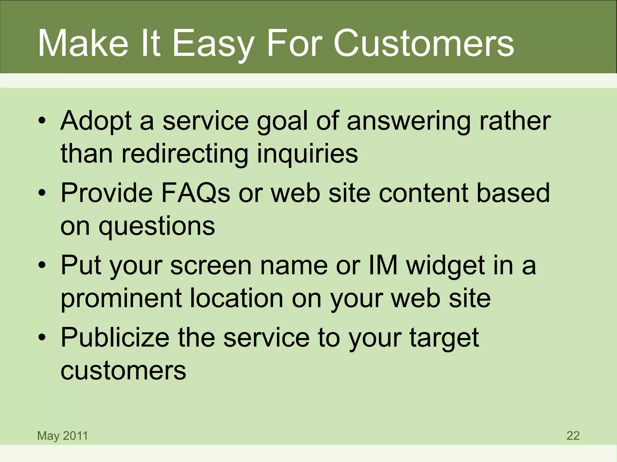 Make It Easy For Customers
• Adopt a service goal of answering rather
than redirecting inquiries
• Provide FAQs or web site content based
on questions
• Put your screen name or IM widget in a
prominent location on your web site
• Publicize the service to your target
customers
May 2011 22
 