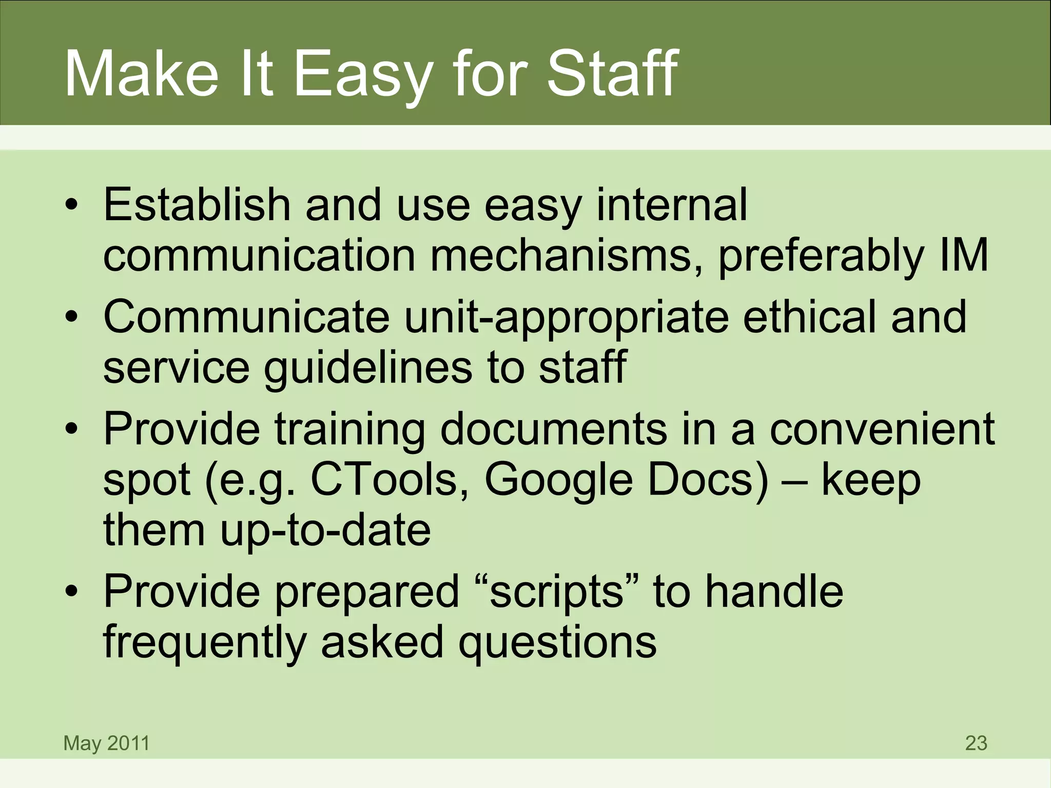 Make It Easy for Staff
• Establish and use easy internal
communication mechanisms, preferably IM
• Communicate unit-appropriate ethical and
service guidelines to staff
• Provide training documents in a convenient
spot (e.g. CTools, Google Docs) – keep
them up-to-date
• Provide prepared “scripts” to handle
frequently asked questions
May 2011 23
 
