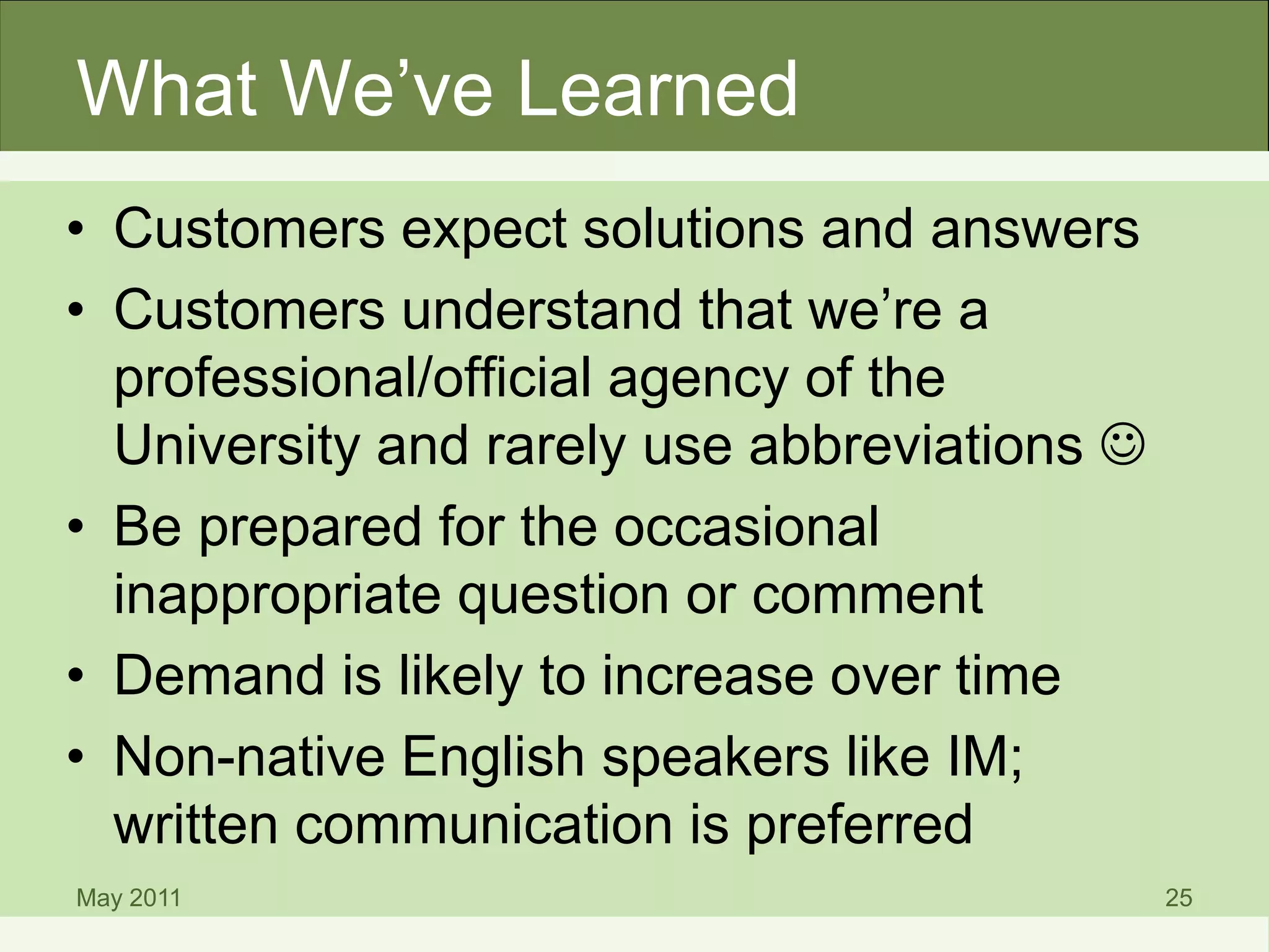 What We’ve Learned
• Customers expect solutions and answers
• Customers understand that we’re a
professional/official agency of the
University and rarely use abbreviations 
• Be prepared for the occasional
inappropriate question or comment
• Demand is likely to increase over time
• Non-native English speakers like IM;
written communication is preferred
May 2011 25
 