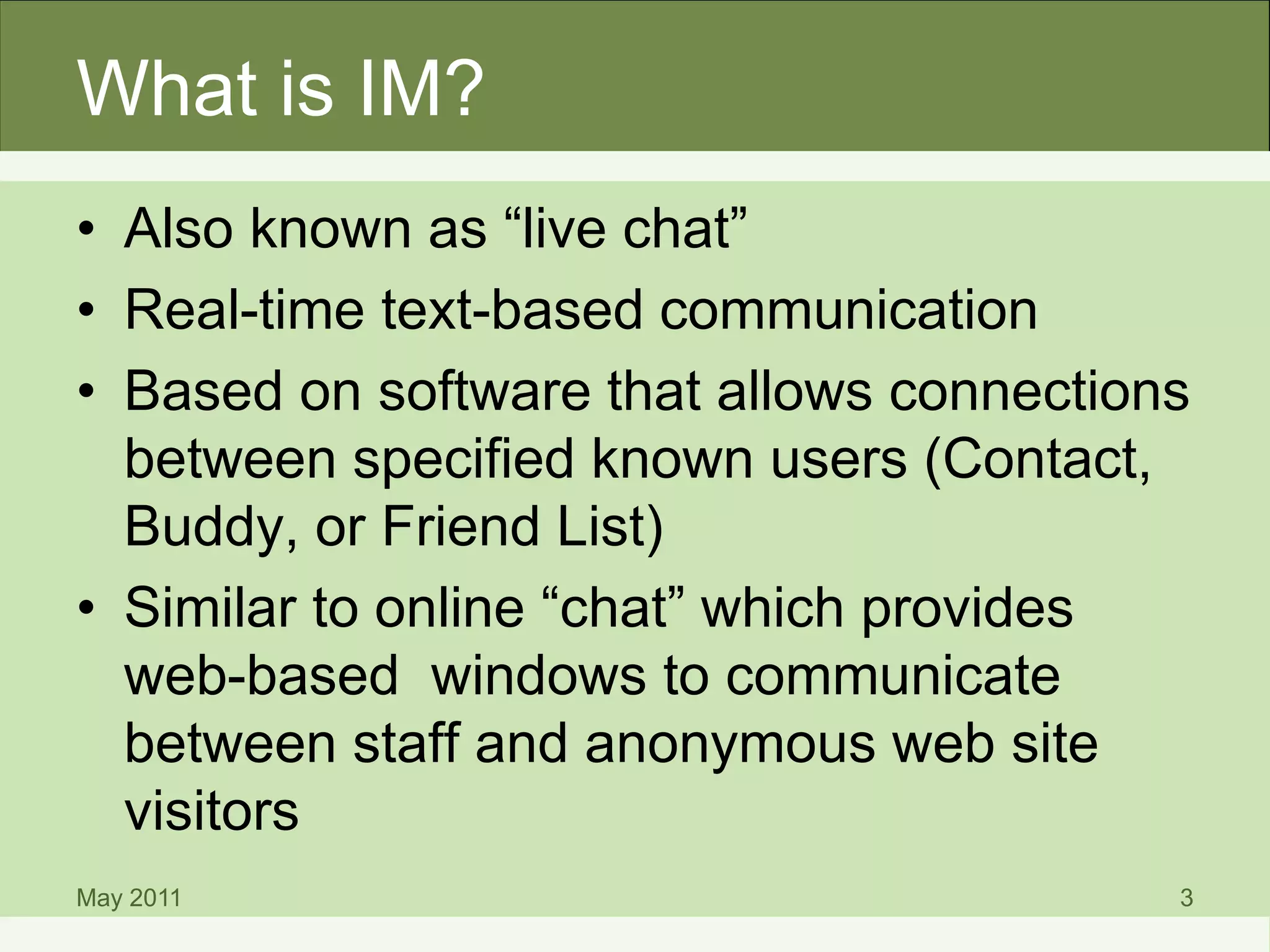 What is IM?
• Also known as “live chat”
• Real-time text-based communication
• Based on software that allows connections
between specified known users (Contact,
Buddy, or Friend List)
• Similar to online “chat” which provides
web-based windows to communicate
between staff and anonymous web site
visitors
May 2011 3
 
