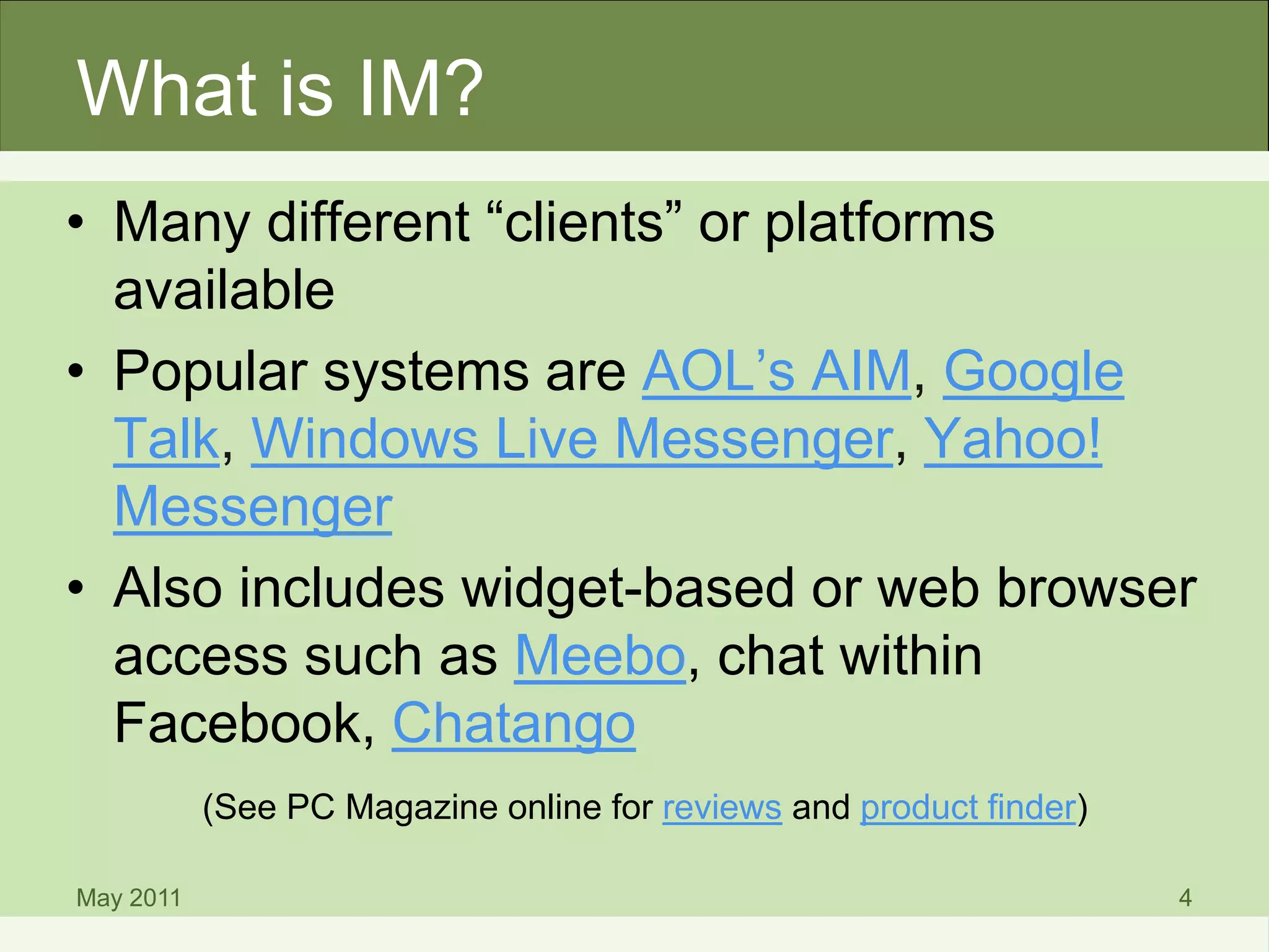 What is IM?
• Many different “clients” or platforms
available
• Popular systems are AOL’s AIM, Google
Talk, Windows Live Messenger, Yahoo!
Messenger
• Also includes widget-based or web browser
access such as Meebo, chat within
Facebook, Chatango
(See PC Magazine online for reviews and product finder)
May 2011 4
 