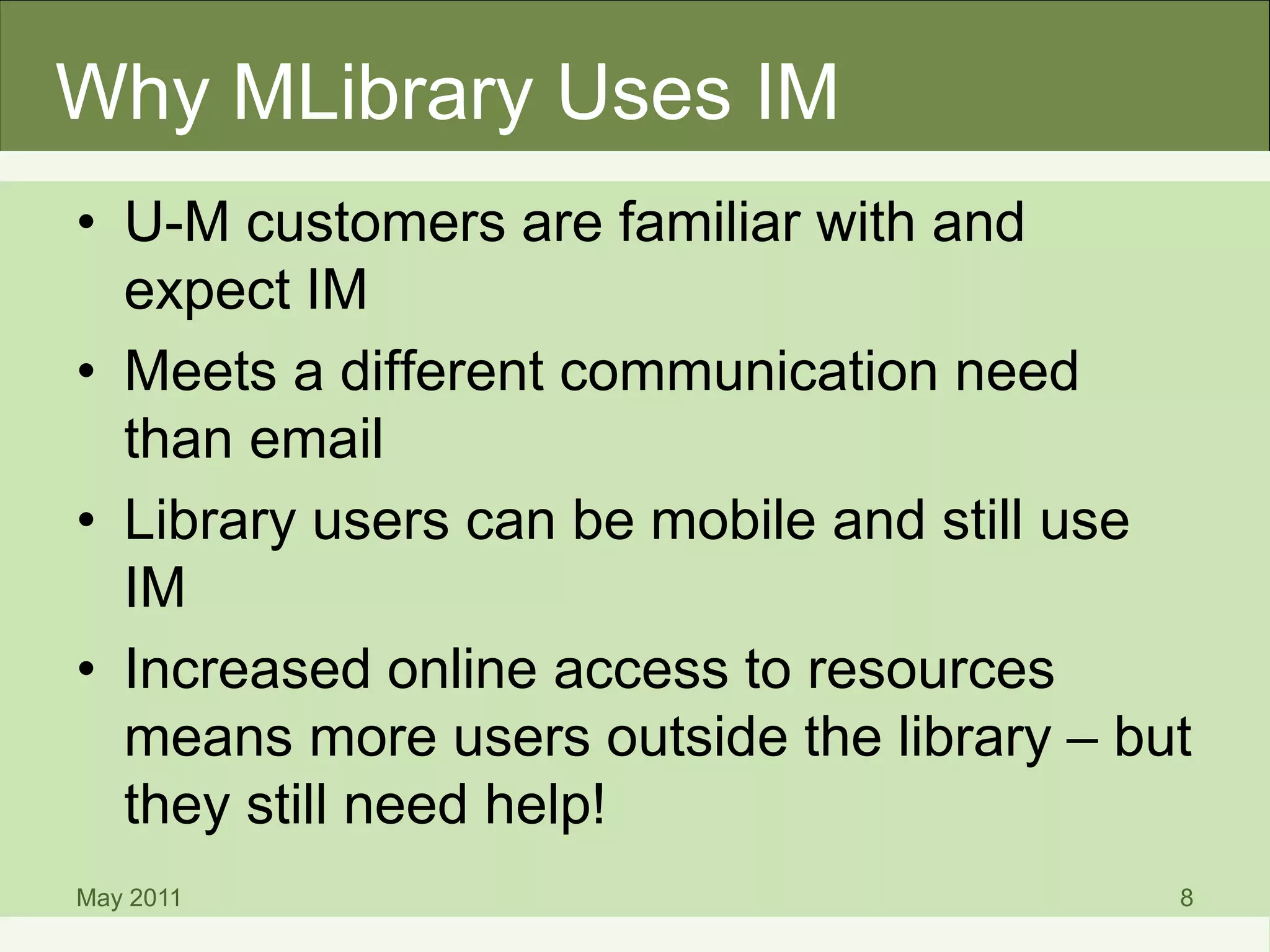 Why MLibrary Uses IM
• U-M customers are familiar with and
expect IM
• Meets a different communication need
than email
• Library users can be mobile and still use
IM
• Increased online access to resources
means more users outside the library – but
they still need help!
May 2011 8
 