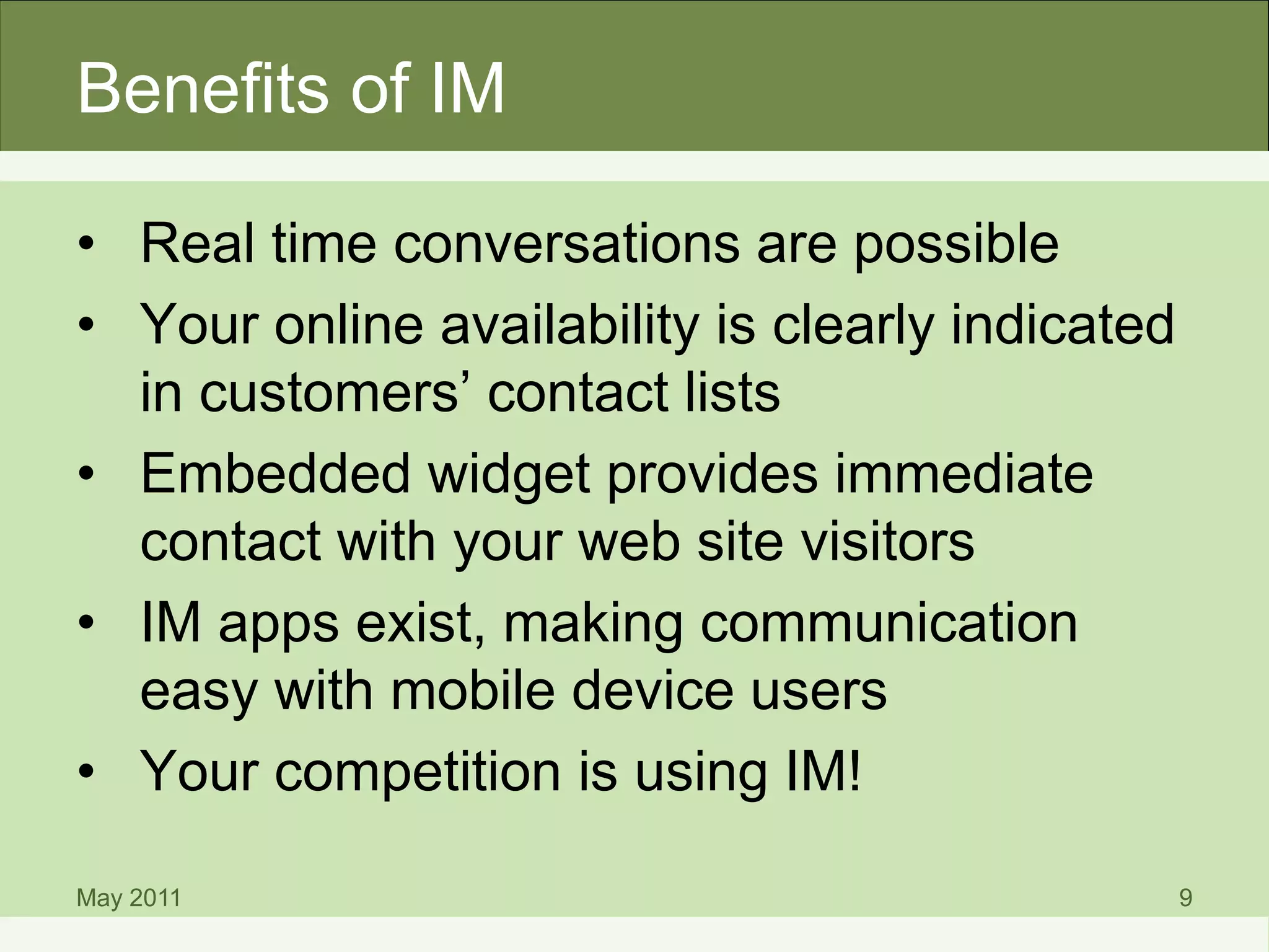Benefits of IM
• Real time conversations are possible
• Your online availability is clearly indicated
in customers’ contact lists
• Embedded widget provides immediate
contact with your web site visitors
• IM apps exist, making communication
easy with mobile device users
• Your competition is using IM!
May 2011 9
 