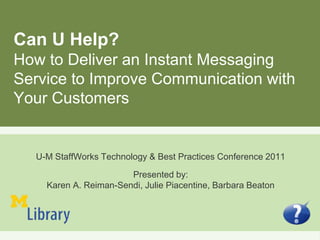 Can U Help?
How to Deliver an Instant Messaging
Service to Improve Communication with
Your Customers
U-M StaffWorks Technology & Best Practices Conference 2011
Presented by:
Karen A. Reiman-Sendi, Julie Piacentine, Barbara Beaton
 