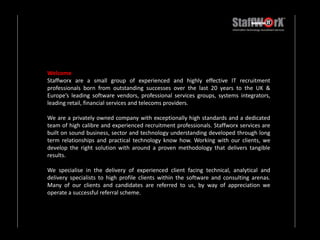 WelcomeStaffworx are a small group of experienced and highly effective IT recruitment professionals born from outstanding successes over the last 20 years to the UK & Europe’s leading software vendors, professional services groups, systems integrators, leading retail, financial services and telecoms providers.We are a privately owned company with exceptionally high standards and a dedicated team of high calibre and experienced recruitment professionals. Staffworx services are built on sound business, sector and technology understanding developed through long term relationships and practical technology know how. Working with our clients, we develop the right solution with around a proven methodology that delivers tangible results.We specialise in the delivery of experienced client facing technical, analytical and delivery specialists to high profile clients within the software and consulting arenas.   Many of our clients and candidates are referred to us, by way of appreciation we operate a successful referral scheme. 
