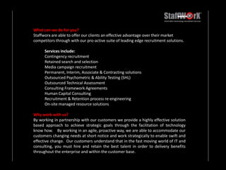 What can we do for you? Staffworx are able to offer our clients an effective advantage over their market competitors through with our pro-active suite of leading edge recruitment solutions.Services include:Contingency recruitment Retained search and selection Media campaign recruitment Permanent, Interim, Associate & Contracting solutions Outsourced Psychometric & Ability Testing (SHL) Outsourced Technical Assessment Consulting Framework Agreements Human Capital Consulting Recruitment & Retention process re-engineering On-site managed resource solutions Why work with us? By working in partnership with our customers we provide a highly effective solution based approach to achieve strategic goals through the facilitation of technology know how.    By working in an agile, proactive way, we are able to accommodate our customers changing needs at short notice and work strategically to enable swift and effective change.  Our customers understand that in the fast moving world of IT and consulting, you must hire and retain the best talent in order to delivery benefits throughout the enterprise and within the customer base.