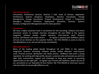 Typical roles we hireConsultants, Professional Services, Director / CxO, Head of Division, Application Architecture, Systems Designers, Developers, Business Consultants, Change Management, Change Consultants, Product Development, Project / Programme Managers, Solution Architects, Deployment Specialists, Business Systems Analysts, Configuration Management and Pre-Sales positions Get in touchWe have a highly successful track in recruitment for the consulting, software and online commerce sectors to multiple channels, throughout UK and EMEA to the systems integrator, software vendor, mobile telecoms, multi-channel retail, financial services, distribution and media sectors.       To register a vacancy with Staffworx, please call one of our directors on the customer hotline -+44 7710 445593 or send an email to sales@staffworx.co.uk  and we will call you immediately. Who works with us?Many of the leading global brands throughout UK and EMEA in the systems integration, business consulting, software vendor, mobile telecoms, multi-channel retail, financial services, distribution and media sectors.  Staffworx have built a strong reputation  for working with high profile, dynamic customers who will provide you with the right tools, environment, support and challenges to keep your career or consulting opportunities on the right path.   To register your resume with Staffworx, please call one of our consultants on our dedicated 24 hour hotline +44 7710 445593 or send your resume and cover letter to resumes@staffworx.co.uk.  