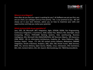 Where is Jerry Maguire?How often do you feel your agent is working for you?  At Staffworx we put you first, you are our client, our colleague and our first priority.  This  is our promise to you.  We will always act in your best interests, advise you on how to maximise your skills and opportunities and help you realise your potential. Which technical skills do we specialise in?Java, J2EE, C#, Microsoft .NET, Integration, Agile, SCRUM, DSDM, Pair Programming, Continuous Integration, e-Commerce, AJAX, Adobe Flex, Web2.0, RIA, Silverlight, Cloud Computing, iPhone, PHP/LAMP, Banking Systems, Data warehousing, Business Intelligence, SAS, Microsoft SQL (SSAS/SSRS/SSIS), SAP Business Objects,  MS Dynamics, CRM, MOSS , 3D, UI, Information Architecture, Usability, UX,  Voice Platforms, VXML, Genesys, Aspect,  Avaya,  CTI, IVR, SIP, contact centre software, Websphere, WBIMB,  Integration, Oracle e-Business, Analytics, DB2, SOA, ESB, Oracle Fusion, Web Services, BPM, ITIL, Service Delivery, Open Source, MySQL, Linux, Interwoven, ATG Commerce, BCC, ACC, Content Admin, CSC, ACI, Search, Merchandising, EAI, TIBCO BusinessWorks