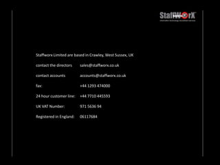 Staffworx Limited are based in Crawley, West Sussex, UK  contact the directors 	sales@staffworx.co.ukcontact accounts	accounts@staffworx.co.ukfax: 		+44 1293 47400024 hour customer line: 	+44 7710 445593UK VAT Number: 	971 5636 94Registered in England: 	06117684