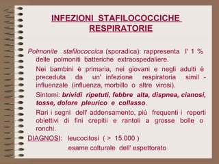 INFEZIONI  STAFILOCOCCICHE  RESPIRATORIE Polmonite  stafilococcica  (sporadica): rappresenta  l' 1 %  delle  polmoniti  batteriche  extraospedaliere. Nei  bambini  è  primaria,  nei  giovani  e  negli  adulti  è  preceduta  da  un' infezione  respiratoria  simil - influenzale  (influenza, morbillo  o  altre  virosi). Sintomi:  brividi  ripetuti, febbre  alta, dispnea, cianosi, tosse,   dolore  pleurico  e  collasso . Rari i segni  dell' addensamento, più  frequenti i  reperti obiettivi  di  fini  crepitii  e  rantoli  a  grosse  bolle  o  ronchi. DIAGNOSI :  leucocitosi  ( >  15.000 )     esame colturale  dell' espettorato 